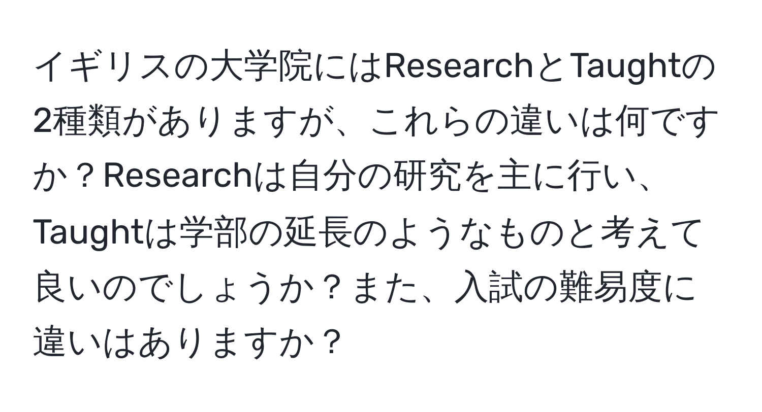 イギリスの大学院にはResearchとTaughtの2種類がありますが、これらの違いは何ですか？Researchは自分の研究を主に行い、Taughtは学部の延長のようなものと考えて良いのでしょうか？また、入試の難易度に違いはありますか？