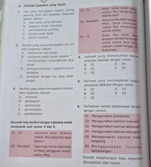 Pilihlah jawaban yang tepat.
1. Hal yang merupakan bagian paling (3) CS : Maaf, kalau boleh tahu,
penting (inti) dari kegiatan negosiasi
usaha Ibu bergerak di
bidang apa?
adalah adanya . . . .
A. dua orang yang bertemu (4) Nasabah : Hanya usaha kecil-kecilan.
Mba. Saya membuat
B. kegiatan tawar-menawar seprai dan menjualnya
C. permasalahan penting
D. barang yang dijual secara online.
E. solusi masalah (5) CS : Baik, Ibu, kami ada
program pemberian kredit
untuk usaha kecil atau
2. Berikut yang bukan merupakan ciri-ciri industri rumah tangga. In
teks negosiasi adalah . . . .
A. melibatkan dua pihak brosurnya.
B. mengarah pada tujuan praktis 4. Kalimat yang menunjukkan bagian
C. menghasilkan kesepakatan dua orientasi ditandai dengan nomor . . . .
pihak A. (1) D. (4)
D. mengutamakan kepentingan B. (2) E. (5)
bersama
E. berkaitan dengan hal yang telah C. (3)
terjadi 5. Kalimat yang menunjukkan bagian
pengajuan ditandai dengan nomor . . . .
3. Berikut yang bukan merupakan struktur A. (1) D. (4)
teks negosiasi adalah . . . . B. (2) E. (5)
A. orientasi C. (3)
B. pengajuan
C. penawaran 6. Perhatikan kaidah kebahasaan berikut
D. persetujuan dengan cermat.
E. pembahasan (1) Menggunakan pronomina
Bacalah teks berikut dengan saksama untuk (2) Menggunakan kalimat imperatif
menjawab soal nomor 4 dan 5. (3) Menggunakan kalimat deklaratif
(1) CS : Selamat sore, silakan (4) menggunakan kalimat interogatif
duduk. Ada yang bisa saya (5) Menggunakan kalimat tidak
bantu? langsung
(2) Nasabah: Saya mau minta informasi (6) M e ngg u n a k a n t u t u r a n
tentang pengajuan kredit berpasangan
usaha, Mba. Kaidah kebahasaan teks negosiasi
ditunjukkan oleh nomor . . . .