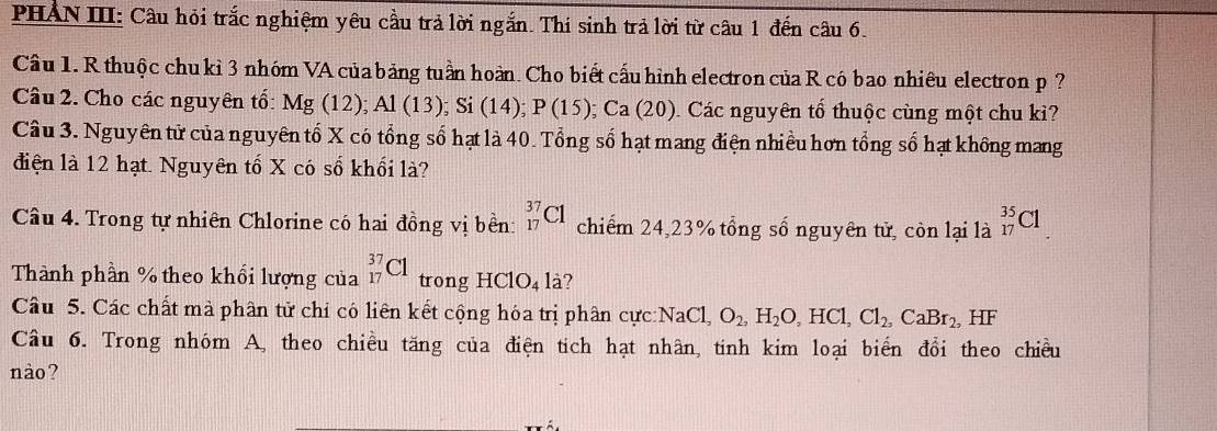 PHẢN III: Câu hỏi trắc nghiệm yêu cầu trả lời ngắn. Thi sinh trả lời từ câu 1 đến câu 6. 
Câu 1. R thuộc chukì 3 nhóm VA của bảng tuần hoàn. Cho biết cấu hình electron của R có bao nhiêu electron p ? 
Câu 2. Cho các nguyên tố: Mg(12); Al(13); Si(14); P(15); Ca(20) 0. Các nguyên tổ thuộc cùng một chu ki? 
Câu 3. Nguyên tử của nguyên tố X có tổng số hạt là 40. Tổng số hạt mang điện nhiều hơn tổng số hạt không mang 
điện là 12 hạt. Nguyên tố X có số khối là? 
Câu 4. Trong tự nhiên Chlorine có hai đồng vị bền: _(17)^(37)C1 chiếm 24, 23% tổng số nguyên tử, còn lại là _(17)^(35)Cl
Thành phần % theo khối lượng của _(17)^(37)C1 trong HClO_4la 7 
Câu 5. Các chất mà phân tử chỉ có liên kết cộng hóa trị phân cực: NaCl, O_2, H_2O, HCl, Cl_2, CaBr_2, HF
Câu 6. Trong nhóm A, theo chiều tăng của điện tich hạt nhân, tinh kim loại biển đổi theo chiều 
nào?