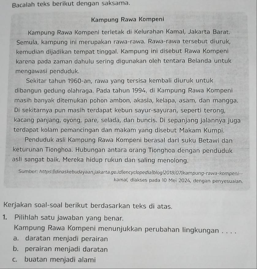 Bacalah teks berikut dengan saksama.
Kampung Rawa Kompeni
Kampung Rawa Kompeni terletak di Kelurahan Kamal, Jakarta Barat.
Semula, kampung ini merupakan rawa-rawa. Rawa-rawa tersebut diuruk,
kemudian dijadikan tempat tinggal. Kampung ini disebut Rawa Kompeni
karena pada zaman dahulu sering digunakan oleh tentara Belanda untuk
mengawasi penduduk.
Sekitar tahun 1960-an, rawa yang tersisa kembali diuruk untuk
dibangun gedung olahraga. Pada tahun 1994, di Kampung Rawa Kompeni
masih banyak ditemukan pohon ambon, akasia, kelapa, asam, dan mangga.
Di sekitarnya pun masih terdapat kebun sayur-sayuran, seperti terong,
kacang panjang, oyong, pare, selada, dan buncis. Di sepanjang jalannya juga
terdapat kolam pemancingan dan makam yang disebut Makam Kumpi.
Penduduk asli Kampung Rawa Kompeni berasal dari suku Betawi dan
keturunan Tionghoa. Hubungan antara orang Tionghoa dengan penduduk
asli sangat baik. Mereka hidup rukun dan saling menolong.
Sumber: https:||dinaskebudayaan.jakarta.go.id|encyclopedia|blog|2018|07|kampung-rawa-kompeni--
kamal, diakses pada 10 Mei 2024, dengan penyesuaian.
Kerjakan soal-soal berikut berdasarkan teks di atas.
1. Pilihlah satu jawaban yang benar.
Kampung Rawa Kompeni menunjukkan perubahan lingkungan . . . .
a. daratan menjadi perairan
b. perairan menjadi daratan
c. buatan menjadi alami