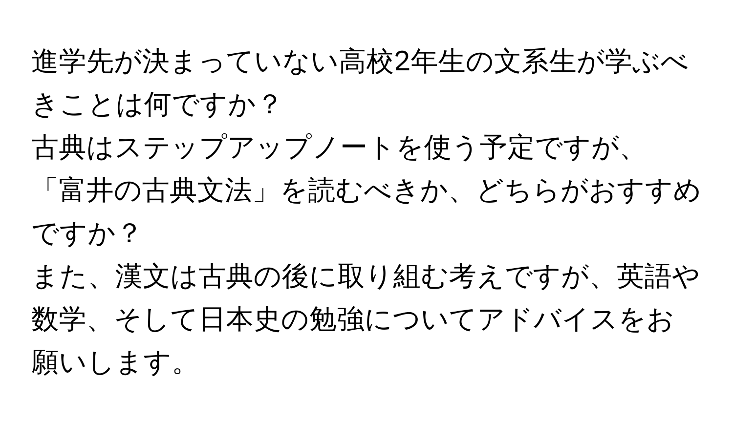 進学先が決まっていない高校2年生の文系生が学ぶべきことは何ですか？  
古典はステップアップノートを使う予定ですが、「富井の古典文法」を読むべきか、どちらがおすすめですか？  
また、漢文は古典の後に取り組む考えですが、英語や数学、そして日本史の勉強についてアドバイスをお願いします。