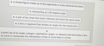 # a closed figure made up of line segments in a two-dimensional plane 
# intersecting at a 90-degree angle 
# a pair of two lines that never intersect and have the same slope 
# a line or segment that divides an angle into two equal parts 
: 
a point (as of an angle, polygon, polyhedron, graph, or network) that terminates a line 
or curve or comprises the intersection of two or more lines or curves