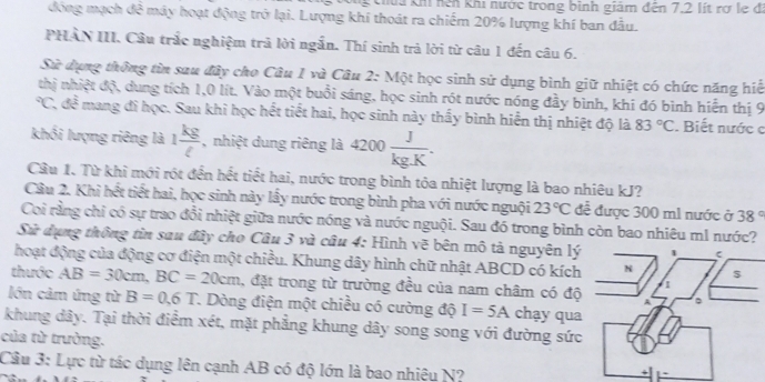 Khúa khi nện khi nước trong bình giám đến 7.2 lít rợ le đi
đóng mạch đề máy hoạt động trở lại. Lượng khí thoát ra chiếm 20% lượng khí ban đầu.
PHAN III. Cầu trắc nghiệm trả lời ngắn. Thí sinh trả lời từ câu 1 đến câu 6.
Sử dụng thông tin sau đây cho Câu 1 và Câu 2: Một học sinh sử dụng bình giữ nhiệt có chức năng hiệ
thị nhiệt độ, dung tích 1,0 lít. Vào một buổi sáng, học sinh rót nước nóng đầy bình, khí đó bình hiến thị 9
62 C, đề mang đi học. Sau khi học hết tiết hai, học sinh này thấy bình hiển thị nhiệt độ là 83°C. Biết nước c
khối lượng riêng là 1 kg/ell   , nhiệt dung riêng là 4200 J/kg.K .
Câu 1. Từ khi mới rót đến hết tiết hai, nước trong bình tỏa nhiệt lượng là bao nhiêu kJ?
Câu 2. Khi hết tiết hai, học sinh này lấy nước trong bình pha với nước nguội 23°C để được 300 m1 nước ở 38°
Coi rằng chỉ có sự trao đổi nhiệt giữa nước nóng và nước nguội. Sau đó trong bình còn bao nhiêu m1 nước?
Sử dụng thông tin sau đây cho Câu 3 và câu 4: Hình vẽ bên mô tả nguyên lý
hoạt động của động cơ điện một chiều. Khung dây hình chữ nhật ABCD có kích
thước AB=30cm,BC=20cm , đặt trong từ trường đều của nam châm có độ
lớn cảm ứng từ B=0,6T 1. Dòng điện một chiều có cường độ I=5A chạy qua
khung dây. Tại thời điểm xét, mặt phẳng khung dây song song với đường sức
của từ trường.
Câu 3: Lực từ tác dụng lên cạnh AB có độ lớn là bao nhiêu N?