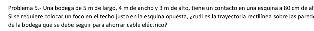 Problema 5.- Una bodega de 5 m de largo, 4 m de ancho y 3 m de alto, tiene un contacto en una esquina a 80 cm de al 
Si se requiere colocar un foco en el techo justo en la esquina opuesta, ¿cuál es la trayectoria rectilínea sobre las parede 
de la bodega que se debe seguir para ahorrar cable eléctrico?