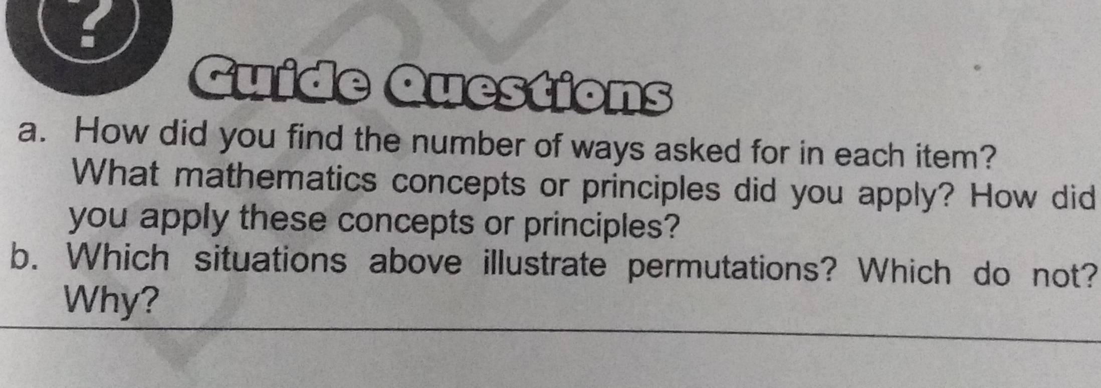 Guide Questions 
a. How did you find the number of ways asked for in each item? 
What mathematics concepts or principles did you apply? How did 
you apply these concepts or principles? 
b. Which situations above illustrate permutations? Which do not? 
Why?