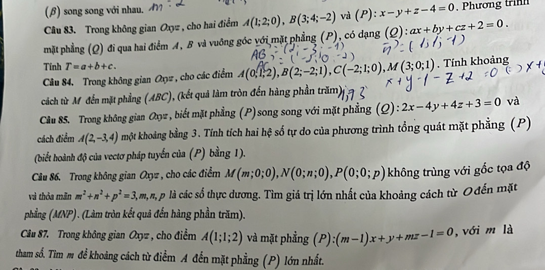 (β) song song với nhau.
Câu 83. Trong không gian Oxyz , cho hai điểm A(1;2;0),B(3;4;-2) và (P): x-y+z-4=0. Phương trinh
mặt phẳng (Q) đi qua hai điểm A, B và vuông góc với mặt phẳng (P), có dạng (Q): Q):ax+by+cz+2=0.
Tính T=a+b+c.
Câu 84. Trong không gian Oxyz, cho các điểm A(0,1,2),B(2;-2;1),C(-2;1;0),M(3;0;1). Tính khoảng
cách từ Mỹđến mặt phẳng (ABC), (kết quả làm tròn đến hàng phần trăm)
Câu 85. Trong không gian 6 a_2 r , biết mặt phẳng (P)song song với mặt phẳng (Q): 2x-4y+4z+3=0 và
cách điểm A(2,-3,4) kmột khoảng bằng 3. Tính tích hai hệ số tự do của phương trình tổng quát mặt phẳng (P)
(biết hoành độ của vectơ pháp tuyến của (P) bằng 1).
Câu 86. Trong không gian Oxyz , cho các điểm M(m;0;0),N(0;n;0),P(0;0;p) không trùng với gốc tọa độ
và thỏa mãn m^2+n^2+p^2=3,m,n,p là các số thực dương. Tìm giá trị lớn nhất của khoảng cách từ Ođến mặt
phẳng (MNP). (Làm tròn kết quả đến hàng phần trăm).
Câu 87. Trong không gian Oxyz , cho điểm A(1;1;2) và mặt phẳng (P):(m-1)x+y+mz-1=0 , với m là
tham số. Tìm m để khoảng cách từ điểm A đến mặt phẳng (P) lớn nhất.