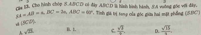 2
3
Câu 13. Cho hình chóp S. ABCD có đáy ABCD là hình bình hành, SA vuông góc với đầy,
SA=AB=a, BC=2a, ABC=60°. Tính giá trị tang của góc giữa hai mặt phẳng (SBC)
và (SCD).
B. 1.  sqrt(3)/2 . 
C.
A. sqrt(23). D.  sqrt(15)/3 .