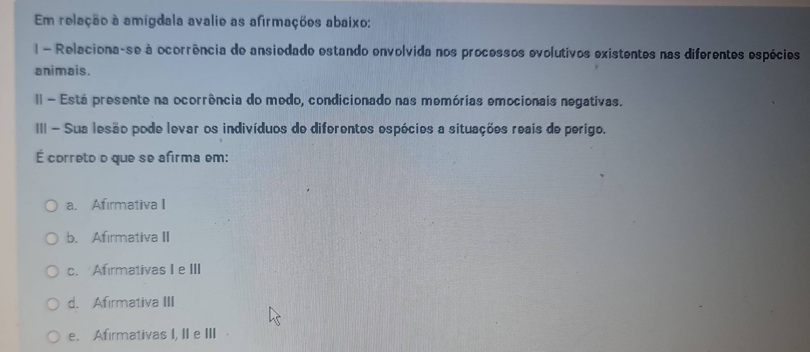 Em relação à amígdala avalie as afirmações abaixo:
I - Relaciona-se à ocorrência de ansiedade estando envolvida nos processos evolutivos existentes nas diferentes espécies
animais.
II - Está presente na ocorrência do medo, condicionado nas memórias emocionais negativas.
III - Sua lesão pode levar os indivíduos de diferentes espécies a situações reais de perigo.
É correto o que se afirma em:
a. Afirmativa I
b. Afirmativa II
c.Afirmativas Ie III
d. Afirmativa III
e. Afirmativas I, II e III