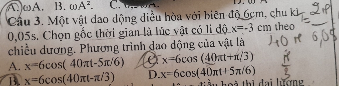 A. ωA. B. odot A^2. C. D
Cầu 3. Một vật dao động điều hòa với biên độ 6cm, chu kì
0,05s. Chọn gốc thời gian là lúc vật có li độ x=-3cm theo
chiều dương. Phương trình dao động của vật là
A. x=6cos (40π t-5π /6) a x=6cos (_ 40π t+π /3)
B. x=6cos (40π t-π /3)
D. x=6cos (40π t+5π /6)
h o à thì đai lương