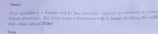 Item5 
Your guardian is a builder and he has received a contract to construct a rectan 
factory showrroom. His client wants a showroom with its length doubling the wiltl 
with a base area of 200m^4
Tiek