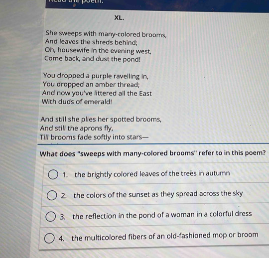 poem.
XL.
She sweeps with many-colored brooms,
And leaves the shreds behind;
Oh, housewife in the evening west,
Come back, and dust the pond!
You dropped a purple ravelling in,
You dropped an amber thread;
And now you've littered all the East
With duds of emerald!
And still she plies her spotted brooms,
And still the aprons fly,
Till brooms fade softly into stars—
What does "sweeps with many-colored brooms" refer to in this poem?
1. the brightly colored leaves of the trees in autumn
2. the colors of the sunset as they spread across the sky
3. the reflection in the pond of a woman in a colorful dress
4. the multicolored fibers of an old-fashioned mop or broom