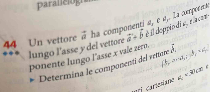 parallelogn 
lungo l’asse y del vettore vector a+vector b è il doppio di a , e la com- La componente
44 Un vettore vector a ha componenti a_x e a_y
ponente lungo l’asse x vale zero. 
Determina le componenti del vettore [b_x=-a_x; b_y=a_y] vector b.
a_x=30cm e