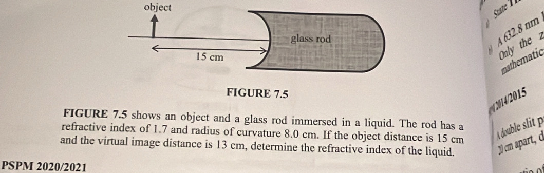 object 
A 632.8 nm
Only the 2 
mathematic 
2/2015 
FIGURE 7.5 shows an object and a glass rod immersed in a liquid. The rod has a 
refractive index of 1.7 and radius of curvature 8.0 cm. If the object distance is 15 cm
A double slit p 
and the virtual image distance is 13 cm, determine the refractive index of the liquid. 20 cm apart, ở 
PSPM 2020/2021