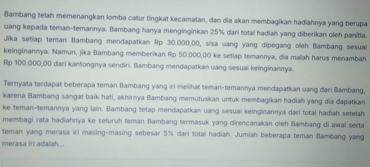 Bambang telah memenangkan lomba catur tingkat kecamatan, dan dia akan membagikan hadiahnya yang berupa 
uang kepada teman-temannya. Bambang hanya menginginkan 25% dari total hadiah yang diberikan oleh panitia. 
Jika setiap teman Bambang mendapatkan Rp 30.000,00, sisa uang yang dipegang oleh Bambang sesuai 
keinginannya. Namun, jika Bambang memberikan Rp 50.000,00 ke setiap temannya, dia malah harus menambah
Rp 100.000,00 dari kantongnya sendiri. Bambang mendapatkan uang sesuai keinginannya. 
Ternyata terdapat beberapa teman Bambang yang iri melihat teman-temannya mendapatkan uang dari Bambang, 
karena Bambang sangat baik hati, akhirnya Bambang memutuskan untuk membagikan hadiah yang dia dapatkan 
ke teman-temannya yang lain. Bambang tetap mendapatkan uang sesuai keinginannya dari total hadiah setelah 
membagi rata hadiahnya ke seluruh teman Bambang termasuk yang direncanakan oleh Bambang di awal serta 
teman yang merasa iri masing-masing sebesar 5% dari total hadiah. Jumlah beberapa teman Bambang yang 
merasa iri adalah...