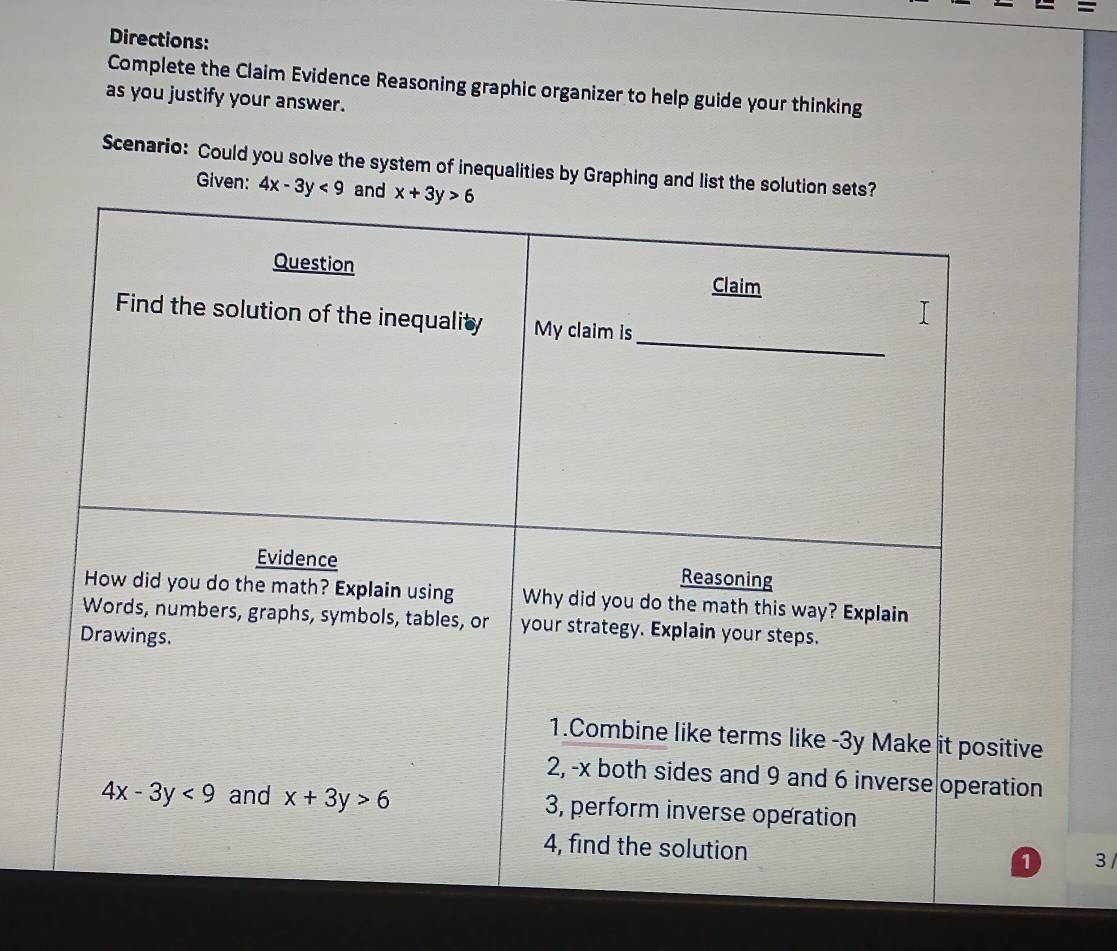 =
Directions:
Complete the Claim Evidence Reasoning graphic organizer to help guide your thinking
as you justify your answer.
Scenario: Could you solve the system of inequalities by Graphing and list the solutio
Given: 4x-3y<9</tex>
3