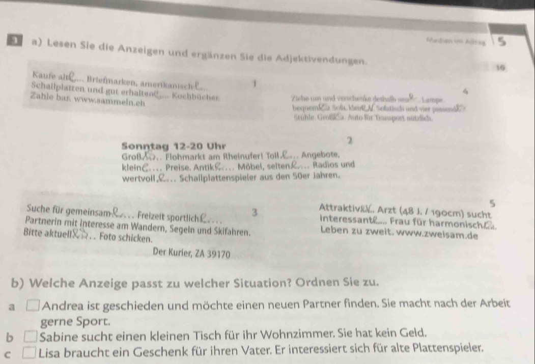 6Aadus n Anag 5
1 a) Lesen Sie die Anzeigen und ergänzen Sie die Adjektivendungen.
10
Kaufe altí . Bri fmarken meria isc 
1
4
Schallplatten und gut erhalten? _... Kochbücher
Ziehe um und verschenke deshalb sa L ampe
Zahie bar www.sammeln.ch
bequem! de Soft kleird N. Sofstisch and vier pessend 
Stuhle, Groß a. Auto für Transport aützdich.
2
Sonntag 12- 20 Uhr
GroßA.. Flohmarkt am Rheinufer! Toll. Angebote,
kleinC.... Preise. Antik ... Möbel, selten£.... Radios und
wertvoll,... Schallplattenspieler aus den 50er Jahren.
5
3
Attraktiv&V. Arzt (48 J. / 190cm) sucht
Suche für gemeinsam! . . Freizeit sportlich . . .
interessant .... Frau für harmonisch e.
Partnerin mit Interesse am Wandern, Segeln und Skifahren.
Leben zu zweit. www.zweisam,de
Bitte aktuell . . Foto schicken.
Der Kurier, ZA 39170
b) Welche Anzeige passt zu welcher Situation? Ordnen Sie zu.
a Andrea ist geschieden und möchte einen neuen Partner finden. Sie macht nach der Arbeit
gerne Sport.
b Sabine sucht einen kleinen Tisch für ihr Wohnzimmer. Sie hat kein Geld.
C Lisa braucht ein Geschenk für ihren Vater. Er interessiert sich für alte Plattenspieler.