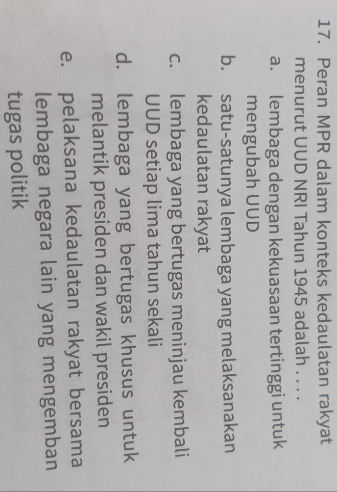 Peran MPR dalam konteks kedaulatan rakyat
menurut UUD NRI Tahun 1945 adalah . . . .
a. lembaga dengan kekuasaan tertinggi untuk
mengubah UUD
b. satu-satunya lembaga yang melaksanakan
kedaulatan rakyat
c. lembaga yang bertugas meninjau kembali
UUD setiap lima tahun sekali
d. lembaga yang bertugas khusus untuk
melantik presiden dan wakil presiden
e. pelaksana kedaulatan rakyat bersama
lembaga negara lain yang mengemban
tugas politik