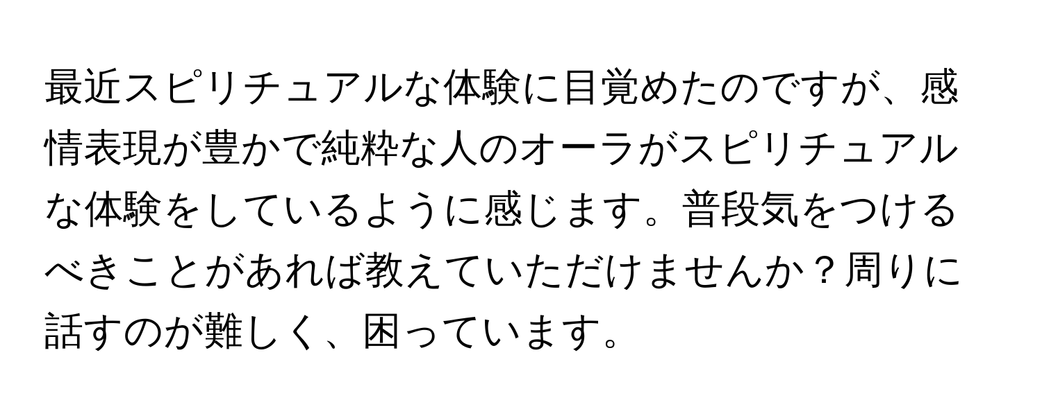 最近スピリチュアルな体験に目覚めたのですが、感情表現が豊かで純粋な人のオーラがスピリチュアルな体験をしているように感じます。普段気をつけるべきことがあれば教えていただけませんか？周りに話すのが難しく、困っています。