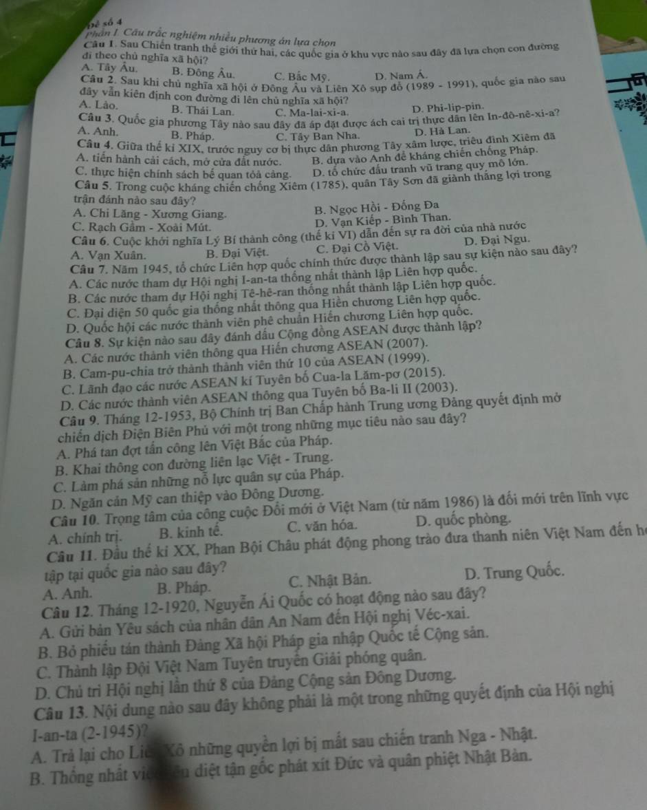 Đẻ số 4
phân L Cầu trắc nghiệm nhiều phương án lựa chọn
Câu I. Sau Chiến tranh thể giới thứ hai, các quốc gia ở khu vực nào sau đây đã lựa chọn con đường
đi theo chủ nghĩa xã hội?
A. Tây Âu. B. Đông Âu. C. Bắc Mỹ. D. Nam Á.
Cầu 2. Sau khi chủ nghĩa xã hội ở Đông Âu và Liên Xô sụp đỗ (1989 - 1991), quốc gia nào sau
đây vẫn kiên định con đường đi lên chủ nghĩa xã hội?
A. Lào. B. Thái Lan. C. Ma-lai-xi-a. D. Phi-lip-pin.
Câu 3. Quốc gia phương Tây nào sau đây đã áp đặt được ách cai trị thực dân lên In-đô-nê-xi-a?
C A. Anh. B. Pháp. C. Tây Ban Nha.
D. Hà Lan.
Câu 4. Giữa thể kỉ XIX, trước nguy cơ bị thực dân phương Tây xâm lược, triêu đình Xiêm đã
A. tiền hành cải cách, mở cửa đắt nước. B. dựa vào Anh để kháng chiến chống Pháp.
C. thực hiện chính sách bế quan tỏả cảng. D. tố chức đấu tranh vũ trang quy mô lớn.
Câu 5. Trong cuộc kháng chiến chống Xiêm (1785), quân Tây Sơn đã giành thắng lợi trong
trận đánh nào sau đây?
A. Chi Lăng - Xương Giang.
B. Ngọc Hồi - Đống Đa
C. Rạch Gầm - Xoài Mút.
D. Vạn Kiếp - Bình Than.
Câu 6. Cuộc khởi nghĩa Lý Bí thành công (thế ki VI) dẫn đến sự ra đời của nhà nước
A. Vạn Xuân. B. Đại Việt. C. Đại Cồ Việt. D. Đại Ngu.
Câu 7. Năm 1945, tổ chức Liên hợp quốc chính thức được thành lập sau sự kiện nào sau đây?
A. Các nước tham dự Hội nghị I-an-ta thống nhất thành lập Liên hợp quốc.
B. Các nước tham dự Hội nghị Tê-hê-ran thống nhất thành lập Liên hợp quốc.
C. Đại diện 50 quốc gia thống nhất thông qua Hiền chương Liên hợp quốc.
D. Quốc hội các nước thành viên phê chuẩn Hiến chương Liên hợp quốc.
Câu 8. Sự kiện nào sau đây đánh dấu Cộng đồng ASEAN được thành lập?
A. Các nước thành viên thông qua Hiến chương ASEAN (2007).
B. Cam-pu-chia trở thành thành viên thứ 10 của ASEAN (1999).
C. Lãnh đạo các nước ASEAN kí Tuyên bố Cua-la Lăm-pơ (2015).
D. Các nước thành viên ASEAN thông qua Tuyên bố Ba-li II (2003).
Câu 9. Tháng 12-1953, Bộ Chính trị Ban Chấp hành Trung ương Đảng quyết định mở
chiến dịch Điện Biên Phủ với một trong những mục tiêu nào sau đây?
A. Phá tan đợt tấn công lên Việt Bắc của Pháp.
B. Khai thông con đường liên lạc Việt - Trung.
C. Làm phá sản những nỗ lực quân sự của Pháp.
D. Ngăn cản Mỹ can thiệp vào Đông Dương.
Câu 10. Trọng tâm của công cuộc Đổi mới ở Việt Nam (từ năm 1986) là đối mới trên lĩnh vực
A. chính trị. B. kinh tế. C. văn hóa. D. quốc phòng.
Cầu 11. Đầu thể ki XX, Phan Bội Châu phát động phong trào đưa thanh niên Việt Nam đến họ
tập tại quốc gia nào sau đây?
A. Anh. B. Pháp. C. Nhật Bản. D. Trung Quốc.
Câu 12. Tháng 12-1920, Nguyễn Ái Quốc có hoạt động nào sau đây?
A. Gửi bản Yêu sách của nhân dân An Nam đến Hội nghị Véc-xai.
B. Bỏ phiếu tán thành Đảng Xã hội Pháp gia nhập Quốc tế Cộng sản.
C. Thành lập Đội Việt Nam Tuyên truyên Giải phóng quân.
D. Chủ trì Hội nghị lần thứ 8 của Đảng Cộng sản Đông Dương.
Câu 13. Nội dung nào sau đây không phải là một trong những quyết định của Hội nghị
I-an-ta (2-1945)?
A. Trả lại cho Liê Xô những quyền lợi bị mất sau chiến tranh Nga - Nhật.
B. Thống nhất viêo điêu diệt tận gốc phát xít Đức và quân phiệt Nhật Bàn.