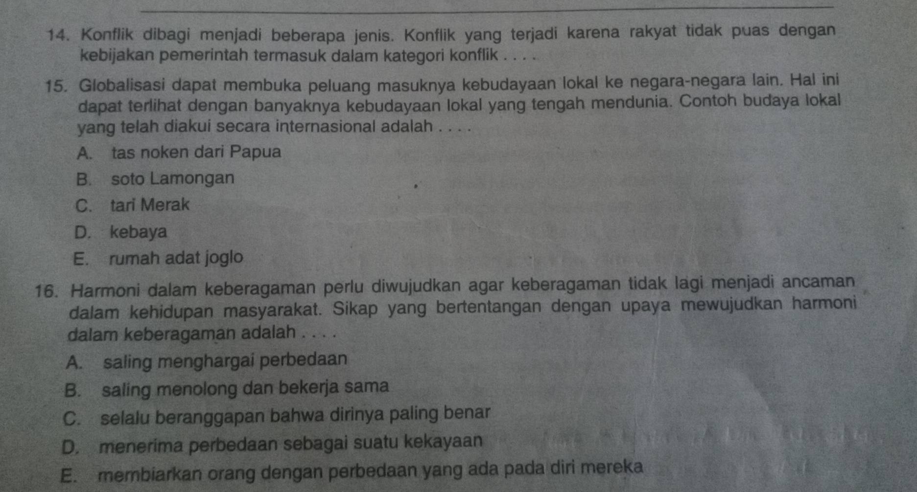 Konflik dibagi menjadi beberapa jenis. Konflik yang terjadi karena rakyat tidak puas dengan
kebijakan pemerintah termasuk dalam kategori konflik . . . .
15. Globalisasi dapat membuka peluang masuknya kebudayaan lokal ke negara-negara lain. Hal ini
dapat terlihat dengan banyaknya kebudayaan lokal yang tengah mendunia. Contoh budaya lokal
yang telah diakui secara internasional adalah . . . .
A. tas noken dari Papua
B. soto Lamongan
C. tari Merak
D. kebaya
E. rumah adat joglo
16. Harmoni dalam keberagaman perlu diwujudkan agar keberagaman tidak lagi menjadi ancaman
dalam kehidupan masyarakat. Sikap yang bertentangan dengan upaya mewujudkan harmoni
dalam keberagaman adalah . . . .
A. saling menghargai perbedaan
B. saling menolong dan bekerja sama
C. selalu beranggapan bahwa dirinya paling benar
D. menerima perbedaan sebagai suatu kekayaan
E. membiarkan orang dengan perbedaan yang ada pada diri mereka