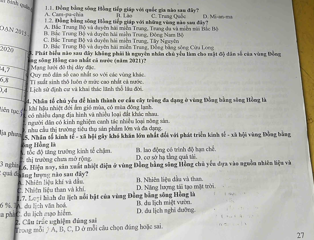 bình quân c  1.1. Đồng bằng sông Hồng tiếp giáp với quốc gia nào sau đây?
A. Cam-pu-chia B. Lào C. Trung Quốc D. Mi-an-ma
1.2. Đồng bằng sông Hồng tiếp giáp với những vùng nào sau đây?
A. Bắc Trung Bộ và duyên hải miền Trung, Trung du và miền núi Bắc Bộ
OạN 2015 B. Bắc Trung Bộ và duyên hải miền Trung, Đông Nam Bộ
C. Bắc Trung Bộ và duyên hải miền Trung, Tây Nguyên
D. Bắc Trung Bộ và duyên hải miền Trung, Đồng bằng sông Cửu Long
2020
*3. Phát biểu nào sau đây không phải là nguyên nhân chủ yếu làm cho mật độ dân số của vùng Đồng
sằng sông Hồng cao nhất cả nước (năm 2021)?
4,7 Mạng lưới đô thị dày đặc.
Quy mô dân số cao nhất so với các vùng khác.
6,8 Ti suất sinh thô luôn ở mức cao nhất cả nước.
0,4 Lịch sử định cư và khai thác lãnh thổ lâu đời.
4. Nhân tố chủ yếu để hình thành cơ cấu cây trồng đa dạng ở vùng Đồng bằng sông Hồng là
liên tục.
khí hậu nhiệt đới ẩm gió mùa, có mùa đông lạnh.
có nhiều dạng địa hình và nhiều loại đất khác nhau.
người dân có kinh nghiệm canh tác nhiều loại nông sản.
ịa phư
D. nhu cầu thị trường tiêu thụ sản phẩm lớn và đa dạng.
.5. Nhân tố kinh tế - xã hội gây khó khăn lớn nhất đối với phát triển kinh tế - xã hội vùng Đồng bằng
ồng Hồng là
A. tốc độ tăng trưởng kinh tế chậm. B. lao động có trình độ hạn chế.
C. thị trường chưa mở rộng. D. cơ sở hạ tầng quá tải.
3 nghìn 1.6. Hiện nay, sản xuất nhiệt điện ở vùng Đồng bằng sông Hồng chủ yếu dựa vào nguồn nhiên liệu và
t quả đếnăng lượng nào sau đây?
A. Nhiên liệu khí và dầu. B. Nhiên liệu dầu và than.
C. Nhiên liệu than và khí. D. Năng lượng tái tạo mặt trời.
1.7. Loại hình du lịch nổi bật của vùng Đồng bằng sông Hồng là
6 %. TA. du lịch văn hoá.  B. du lịch miệt vườn.
la phầ C. du lịch mạo hiểm. D. du lịch nghỉ dưỡng.
2. Câu trắc nghiệm đúng sai
Trong mỗi ý A, B, C, D ở mỗi câu chọn đúng hoặc sai.
27