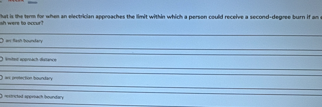 hat is the term for when an electrician approaches the limit within which a person could receive a second-degree burn if an c 
sh were to occur? 
_ 
_ 
O arc flash boundary 
_ 
_ 
_ 
_ 
O limited approach distance 
_ 
_ 
O are protection boundary 
_ 
_ 
_ 
_ 
restricted approach boundary 
_ 
_