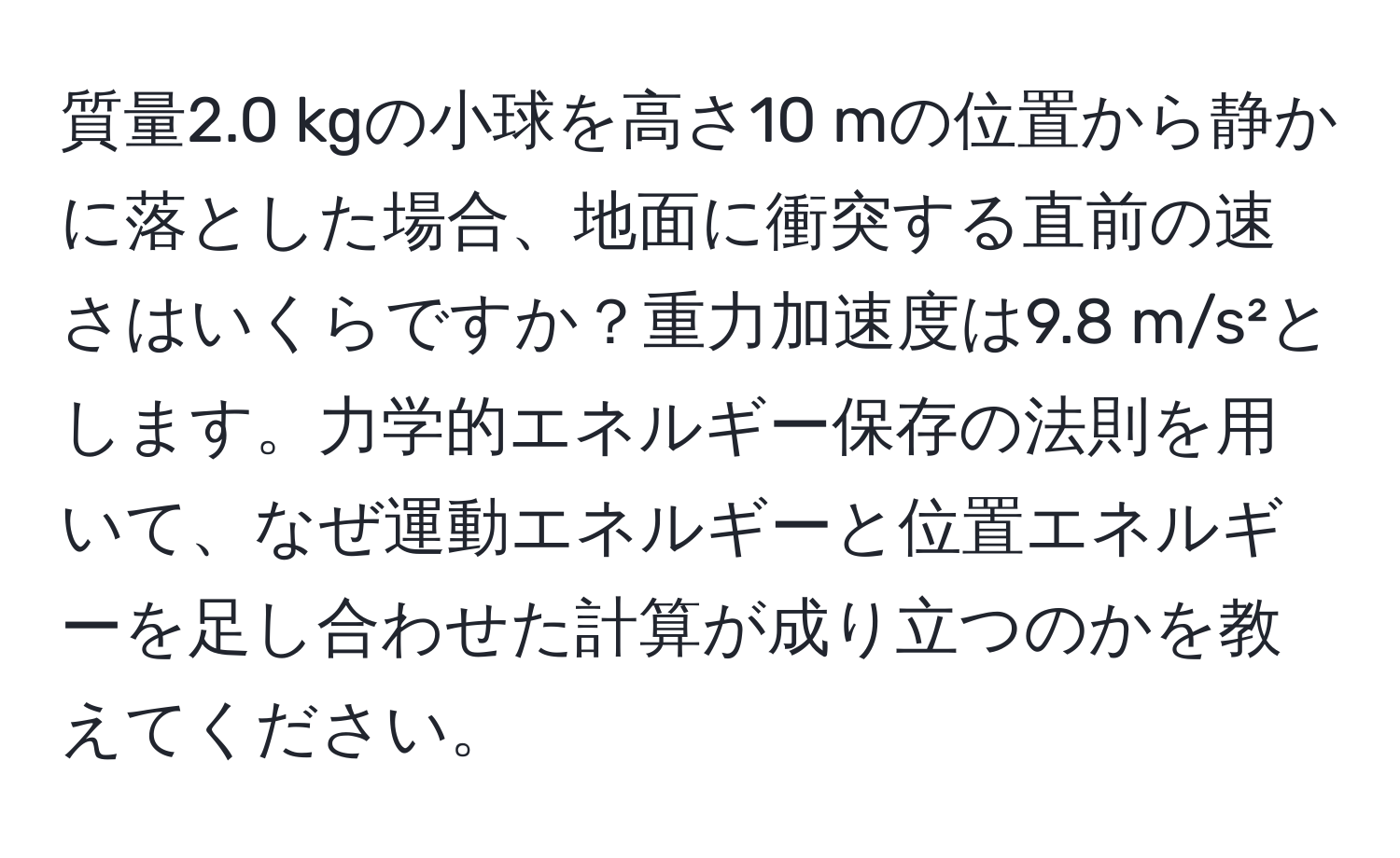 質量2.0 kgの小球を高さ10 mの位置から静かに落とした場合、地面に衝突する直前の速さはいくらですか？重力加速度は9.8 m/s²とします。力学的エネルギー保存の法則を用いて、なぜ運動エネルギーと位置エネルギーを足し合わせた計算が成り立つのかを教えてください。