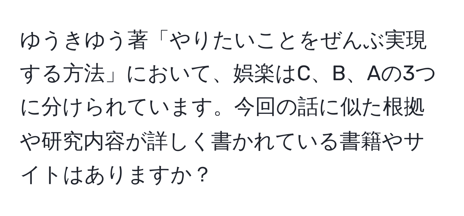 ゆうきゆう著「やりたいことをぜんぶ実現する方法」において、娯楽はC、B、Aの3つに分けられています。今回の話に似た根拠や研究内容が詳しく書かれている書籍やサイトはありますか？