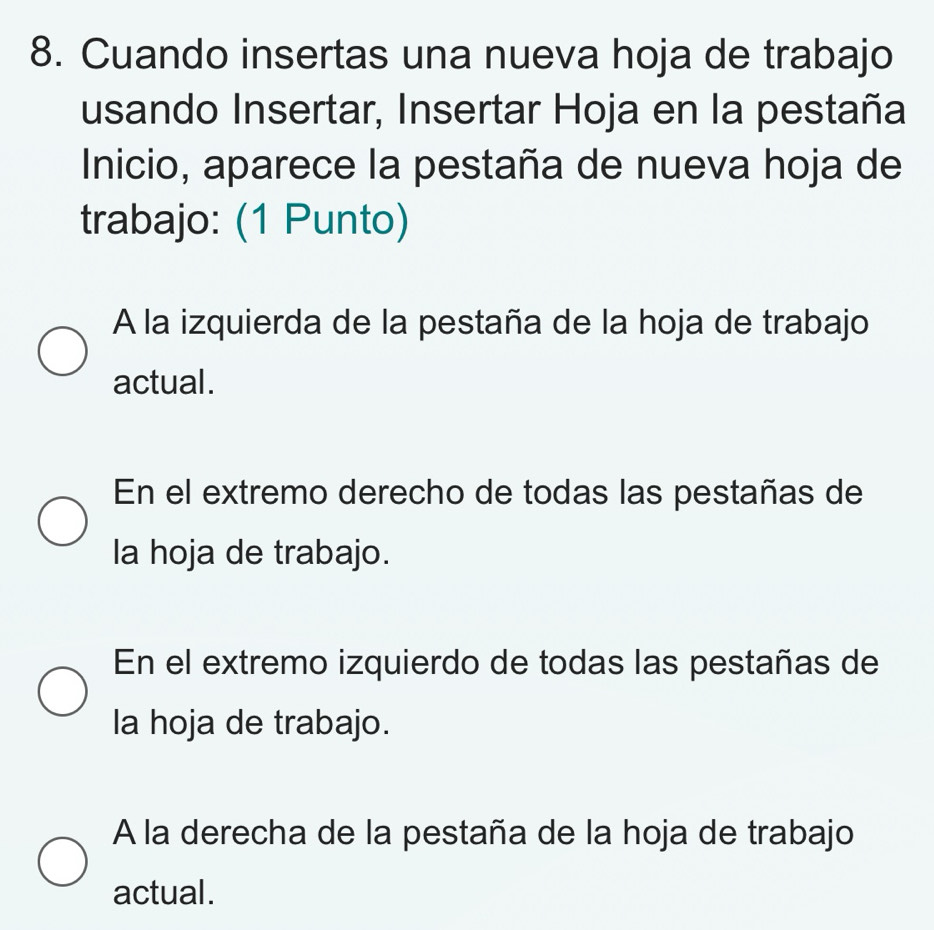 Cuando insertas una nueva hoja de trabajo
usando Insertar, Insertar Hoja en la pestaña
Inicio, aparece la pestaña de nueva hoja de
trabajo: (1 Punto)
A la izquierda de la pestaña de la hoja de trabajo
actual.
En el extremo derecho de todas las pestañas de
la hoja de trabajo.
En el extremo izquierdo de todas las pestañas de
la hoja de trabajo.
A la derecha de la pestaña de la hoja de trabajo
actual.