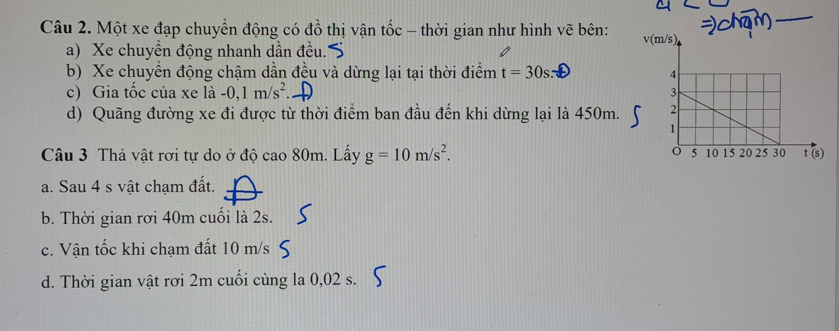 Một xe đạp chuyển động có đồ thị vận tốc - thời gian như hình vẽ bên:
_
v(
a) Xe chuyền động nhanh dần đều. 
b) Xe chuyển động chậm dần đều và dừng lại tại thời điểm t=30s : 
c) Gia tốc của xe là -0, 1m/s^2
d) Quãng đường xe đi được từ thời điểm ban đầu đến khi dừng lại là 450m.
Câu 3 Thả vật rơi tự do ở độ cao 80m. Lấy g=10m/s^2.
a. Sau 4 s vật chạm đất.
b. Thời gian rơi 40m cuối là 2s.
c. Vận tốc khi chạm đất 10 m/s
d. Thời gian vật rơi 2m cuối cùng la 0,02 s.