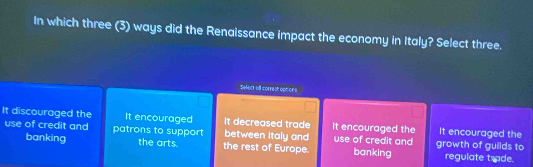 In which three (3) ways did the Renaissance impact the economy in Italy? Select three.
Select all correct options
It discouraged the It encouraged It decreased trade It encouraged the It encouraged the
use of credit and patrons to support between Italy and use of credit and growth of guilds to
banking the arts. the rest of Europe. banking regulate trade.