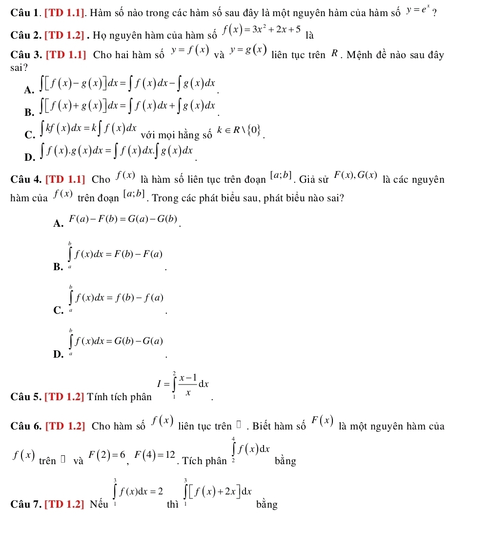 [TD 1.1]. Hàm số nào trong các hàm số sau đây là một nguyên hàm của hàm số y=e^x ?
Câu 2. [TD1.2]. Họ nguyên hàm của hàm số f(x)=3x^2+2x+5 là
Câu 3. [TD 1.1] Cho hai hàm số y=f(x)_Vay=g(x) liên tục trên R . Mệnh đề nào sau đây
sai?
A. ∈t [f(x)-g(x)]dx=∈t f(x)dx-∈t g(x)dx
B. ∈t [f(x)+g(x)]dx=∈t f(x)dx+∈t g(x)dx
C. ∈t kf(x)dx=k∈t f(x)dx với mọi hằng số k∈ Rvee  0 .
D. ∈t f(x).g(x)dx=∈t f(x)dx.∈t g(x)dx
Câu 4. [TD1.1] |Cho f(x) là hàm số liên tục trên đoạn [a;b]. Giả sử F(x),G(x) là các nguyên
hàm của f(x) trên đoa n[a;b]. Trong các phát biểu sau, phát biểu nào sai?
A. F(a)-F(b)=G(a)-G(b)
B. ∈tlimits^bf(x)dx=F(b)-F(a)
C. ∈tlimits _a^(bf(x)dx=f(b)-f(a)
∈t ^b)f(x)dx=G(b)-G(a)
D.
Câu 5. [TD 1.2] Tính tích phân I=∈tlimits _1^(2frac x-1)xdx
Câu 6. [TD 1.2] Cho hamshat of(x) liên tục trên □. Biết hamshat oF(x) là một nguyên hàm của
f(x)_trhat en□ và F(2)=6,F(4)=12. Tích phân ∈tlimits _2^4f(x)dx bằng
Câu 7. [TD 1.2] Nếu ∈tlimits _1^3f(x)dx=2 thì ∈tlimits _1^3[f(x)+2x]dx bằng