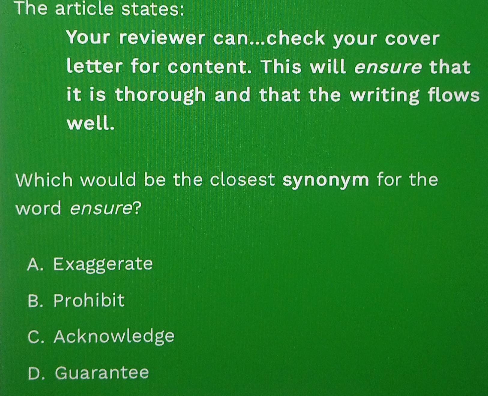 The article states:
Your reviewer can...check your cover
letter for content. This will ensure that
it is thorough and that the writing flows
well.
Which would be the closest synonym for the
word ensure?
A. Exaggerate
B. Prohibit
C. Acknowledge
D. Guarantee