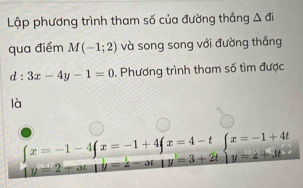 Lập phương trình tham số của đường thẳng A đi
qua điểm M(-1;2) và song song với đường thẳng
d:3x-4y-1=0. Phương trình tham số tìm được
là
beginarrayl x=-1-4fx=-1+4fx=4-t 1y=2+ot|y=t-ot|y=3+2tendarray.  beginarrayl x=-1+4t y=2+3tendarray.