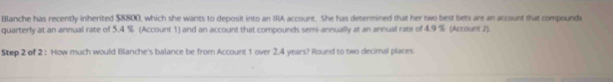 Blanche has recently inherited $8800, which she wants to deposit into an IRA account. She has determined that her two best bets are an account that compounds 
quarterly at an annual rate of 5.4 % (Account 1) and an account that compounds semi-annually at an annual rate of 4.9 % (Account 2). 
Step 2 of 2 : How much would Blanche's balance be from Account 1 over 2.4 years? Round to two decimal places.