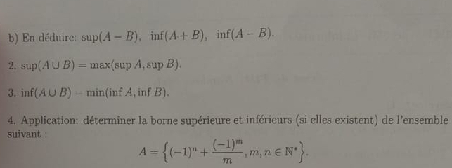 En déduire: sup(A-B), inf(A+B), inf(A-B). 
2. sup(A∪ B)=max(supA,supB). 
3. inf(A∪ B)=min(infA,infB). 
4. Application: déterminer la borne supérieure et inférieurs (si elles existent) de l'ensemble 
suivant :
A= (-1)^n+frac (-1)^mm,m,n∈ N^*.