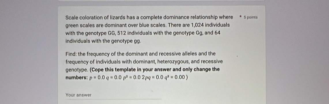 Scale coloration of lizards has a complete dominance relationship where 5 points 
green scales are dominant over blue scales. There are 1,024 individuals 
with the genotype GG, 512 individuals with the genotype Gg, and 64
individuals with the genotype gg. 
Find: the frequency of the dominant and recessive alleles and the 
frequency of individuals with dominant, heterozygous, and recessive 
genotype. (Cope this template in your answer and only change the 
numbers: p=0.0q=0.0p^2=0.02pq=0.0q^2=0.00)
Your answer