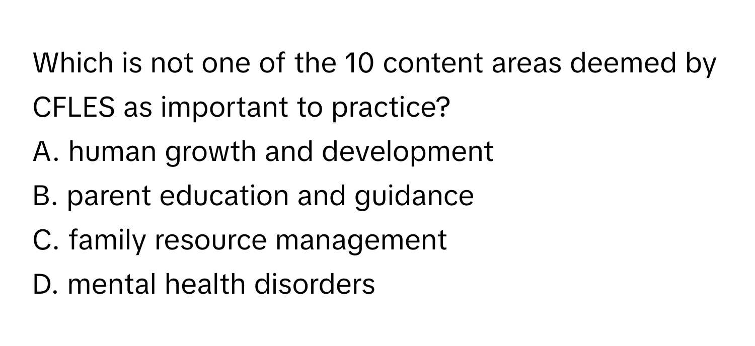 Which is not one of the 10 content areas deemed by CFLES as important to practice? 

A. human growth and development
B. parent education and guidance
C. family resource management
D. mental health disorders