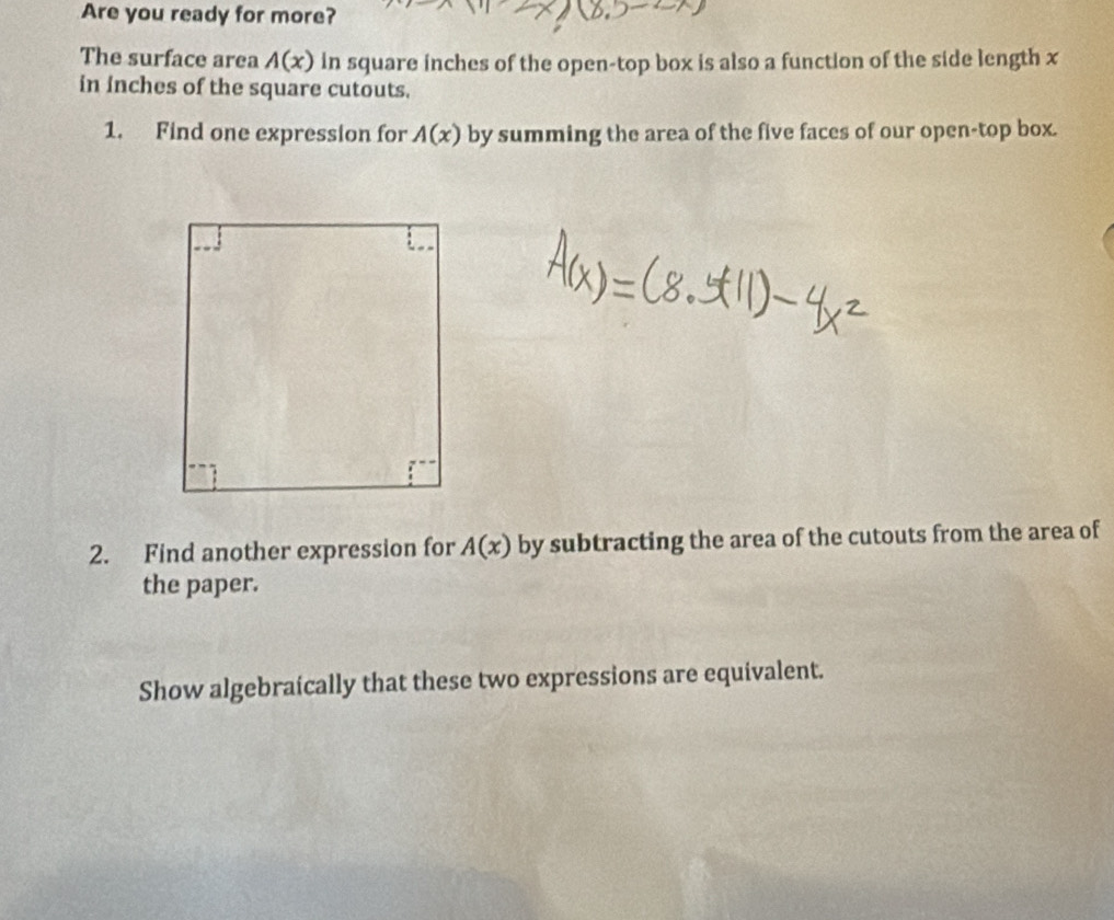 Are you ready for more? 
The surface area A(x) in square inches of the open-top box is also a function of the side length x
in inches of the square cutouts. 
1. Find one expression for A(x) by summing the area of the five faces of our open-top box. 
2. Find another expression for A(x) by subtracting the area of the cutouts from the area of 
the paper. 
Show algebraically that these two expressions are equivalent.