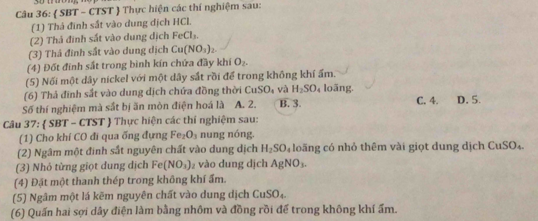  SBT - CTST  Thực hiện các thí nghiệm sau:
(1) Thả đĩnh sắt vào dung dịch HCl.
(2) Thả đinh sắt vào dung dịch FeCl_3. 
(3) Thâ đinh sắt vào dung dịch Cu(NO_3)_2. 
(4) Đốt đinh sắt trong bình kín chứa đầy khí O_2. 
(5) Nối một dây nickel với một dây sắt rồi để trong không khí ấm.
(6) Thả đinh sắt vào dung dịch chứa đồng thời CuSO_4 và H_2SO_4 loãng.
Số thí nghiệm mà sắt bị ăn mòn điện hoá là A. 2. B. 3.
C. 4. D. 5.
Câu 37:  SBT - CTST  Thực hiện các thí nghiệm sau:
(1) Cho khí CO đi qua ống đựng Fe_2O_3 nung nóng.
(2) Ngâm một đinh sắt nguyên chất vào dung dịch H_2SO_4 loãng có nhỏ thêm vài giọt dung dịch CuSO_4
(3) Nhỏ từng giọt dung dịch Fe(NO_3)_2 vào dung dịch AgNO_3. 
(4) Đặt một thanh thép trong không khí ẩm.
(5) Ngâm một lá kẽm nguyên chất vào dung dịch CuSO_4. 
(6) Quấn hai sợi dây điện làm bằng nhôm và đồng rồi để trong không khí ẩm.