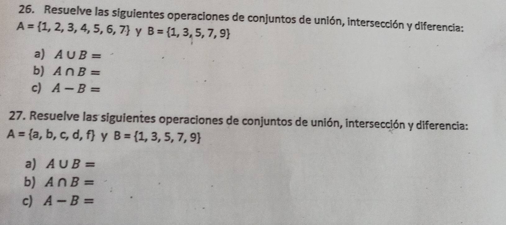 Resuelve las siguientes operaciones de conjuntos de unión, intersección y diferencia:
A= 1,2,3,4,5,6,7 y B= 1,3,5,7,9
a) A∪ B=
b) A∩ B=
c) A-B=
27. Resuelve las siguientes operaciones de conjuntos de unión, intersección y diferencia:
A= a,b,c,d,f y B= 1,3,5,7,9
a) A∪ B=
b) A∩ B=
c) A-B=