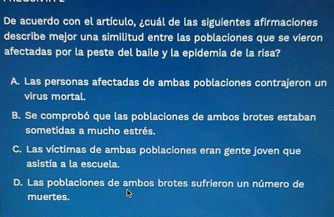 De acuerdo con el artículo, ¿cuál de las siguientes afirmaciones
describe mejor una similitud entre las poblaciones que se vieron
afectadas por la peste del baile y la epidemia de la risa?
A. Las personas afectadas de ambas poblaciones contrajeron un
virus mortal.
B. Se comprobó que las poblaciones de ambos brotes estaban
sometidas a mucho estrés.
C. Las víctimas de ambas poblaciones eran gente joven que
asistía a la escuela.
D. Las poblaciones de ambos brotes sufrieron un número de
muertes.