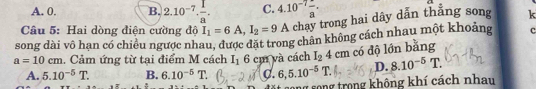 A. 0. B. 2.10^(-7)·  1/a . C. 4.10^(-7)frac a. 
Câu 5: Hai dòng điện cường độ I_1=6A, I_2=9A chạy trong hai dây dẫn thẳng song k
song dài vô hạn có chiều ngược nhau, được đặt trong chân không cách nhau một khoảng c
a=10cm. Cảm ứng từ tại điểm M cách I_16 cm và cách I_24cm có độ lớn bằng
A. 5.10^(-5)T. B. 6.10^(-5)T. C. 6,5.10^(-5)T. D. 8.10^(-5)T. 
g song trong không khí cách nhau