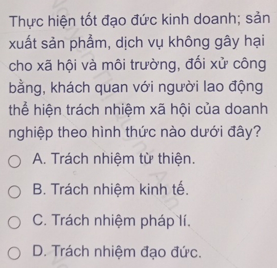 Thực hiện tốt đạo đức kinh doanh; sản
xuất sản phẩm, dịch vụ không gây hại
cho xã hội và môi trường, đổi xử công
bằng, khách quan với người lao động
thể hiện trách nhiệm xã hội của doanh
nghiệp theo hình thức nào dưới đây?
A. Trách nhiệm từ thiện.
B. Trách nhiệm kinh tế.
C. Trách nhiệm pháp lí.
D. Trách nhiệm đạo đức.