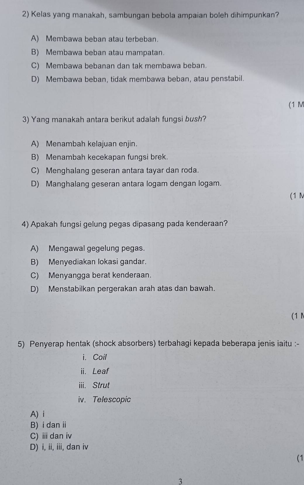 Kelas yang manakah, sambungan bebola ampaian boleh dihimpunkan?
A) Membawa beban atau terbeban.
B) Membawa beban atau mampatan.
C) Membawa bebanan dan tak membawa beban.
D) Membawa beban, tidak membawa beban, atau penstabil.
(1 M
3) Yang manakah antara berikut adalah fungsi bush?
A) Menambah kelajuan enjin.
B) Menambah kecekapan fungsi brek.
C) Menghalang geseran antara tayar dan roda.
D) Manghalang geseran antara logam dengan logam.
(1 M
4) Apakah fungsi gelung pegas dipasang pada kenderaan?
A) Mengawal gegelung pegas.
B) Menyediakan lokasi gandar.
C) Menyangga berat kenderaan.
D) Menstabilkan pergerakan arah atas dan bawah.
(1N
5) Penyerap hentak (shock absorbers) terbahagi kepada beberapa jenis iaitu :-
i. Coil
ii. Leaf
iii. Strut
iv. Telescopic
A) i
B) i dan i
C) ⅲ dan iv
D) i, ii, iii, dan iv
(1
3