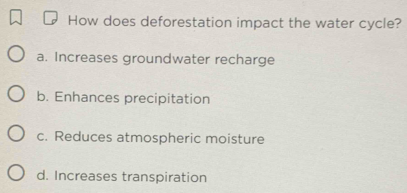 How does deforestation impact the water cycle?
a. Increases groundwater recharge
b. Enhances precipitation
c. Reduces atmospheric moisture
d. Increases transpiration