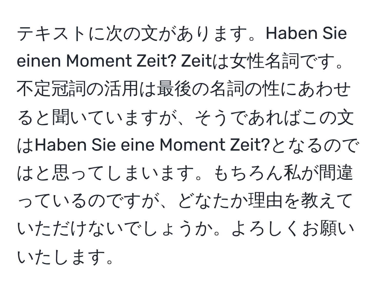 テキストに次の文があります。Haben Sie einen Moment Zeit? Zeitは女性名詞です。不定冠詞の活用は最後の名詞の性にあわせると聞いていますが、そうであればこの文はHaben Sie eine Moment Zeit?となるのではと思ってしまいます。もちろん私が間違っているのですが、どなたか理由を教えていただけないでしょうか。よろしくお願いいたします。