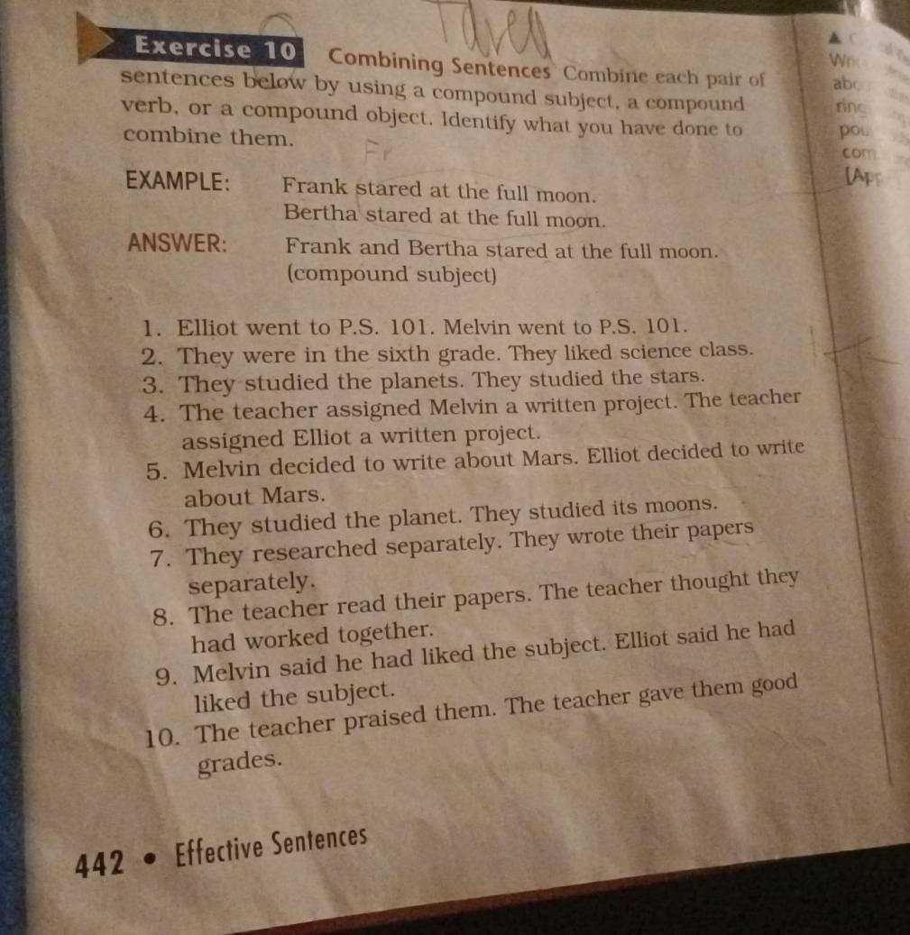 A 
Wr 

Exercise 10 Combining Sentences Combine each pair of ab 
sentences below by using a compound subject, a compound ring 
verb, or a compound object. Identify what you have done to pou , 
combine them. 
com 
[Apr 
EXAMPLE: Frank stared at the full moon. 
Bertha stared at the full moon. 
ANSWER: Frank and Bertha stared at the full moon. 
(compound subject) 
1. Elliot went to P.S. 101. Melvin went to P.S. 101. 
2. They were in the sixth grade. They liked science class. 
3. They studied the planets. They studied the stars. 
4. The teacher assigned Melvin a written project. The teacher 
assigned Elliot a written project. 
5. Melvin decided to write about Mars. Elliot decided to write 
about Mars. 
6. They studied the planet. They studied its moons. 
7. They researched separately. They wrote their papers 
separately. 
8. The teacher read their papers. The teacher thought they 
had worked together. 
9. Melvin said he had liked the subject. Elliot said he had 
liked the subject. 
10. The teacher praised them. The teacher gave them good 
grades. 
442 a Effective Sentences