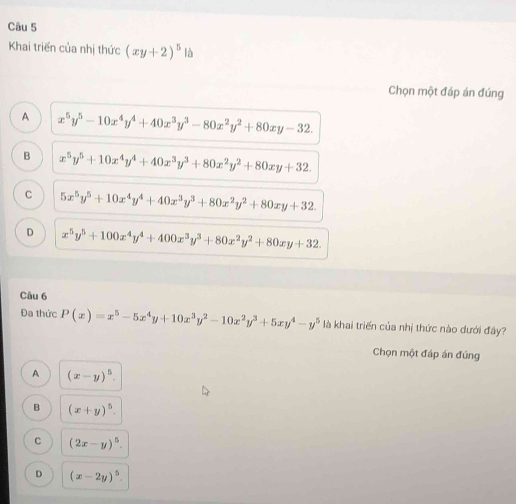 Khai triển của nhị thức (xy+2)^5 là
Chọn một đáp án đúng
A x^5y^5-10x^4y^4+40x^3y^3-80x^2y^2+80xy-32.
B x^5y^5+10x^4y^4+40x^3y^3+80x^2y^2+80xy+32.
C 5x^5y^5+10x^4y^4+40x^3y^3+80x^2y^2+80xy+32.
D x^5y^5+100x^4y^4+400x^3y^3+80x^2y^2+80xy+32. 
Câu 6
Đa thức Pbeginpmatrix xendpmatrix =x^5-5x^4y+10x^3y^2-10x^2y^3+5xy^4-y^5 là khai triển của nhị thức nào dưới đây?
Chọn một đáp án đúng
A (x-y)^5.
B (x+y)^5.
C (2x-y)^5.
D (x-2y)^5.