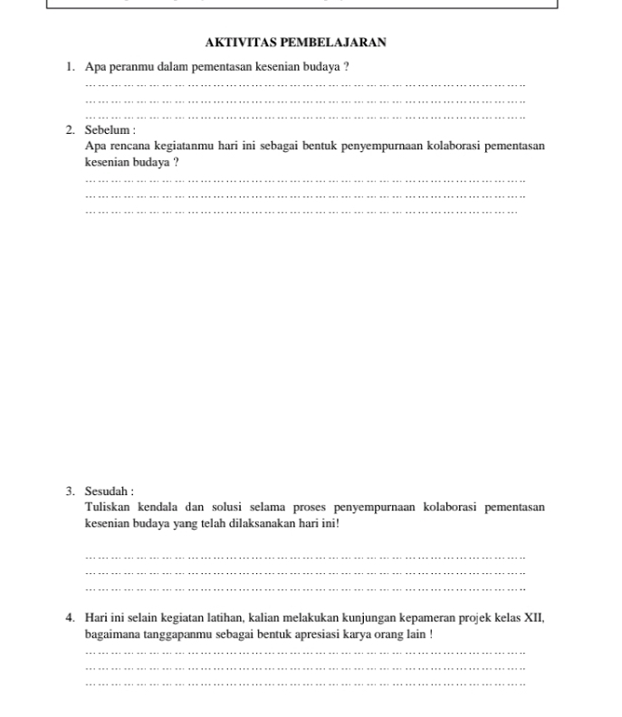 AKTIVITAS PEMBELAJARAN 
1. Apa peranmu dalam pementasan kesenian budaya ? 
_ 
_ 
_ 
2. Sebelum : 
Apa rencana kegiatanmu hari ini sebagai bentuk penyempurnaan kolaborasi pementasan 
kesenian budaya ? 
_ 
_ 
_ 
3. Sesudah : 
Tuliskan kendala dan solusi selama proses penyempurnaan kolaborasi pementasan 
kesenian budaya yang telah dilaksanakan hari ini! 
_ 
_ 
_ 
4. Hari ini selain kegiatan latihan, kalian melakukan kunjungan kepameran projek kelas XII, 
bagaimana tanggapanmu sebagai bentuk apresiasi karya orang lain ! 
_ 
_ 
_